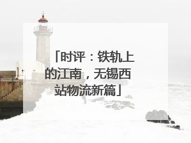 时评：铁轨上的江南，无锡西站物流新篇