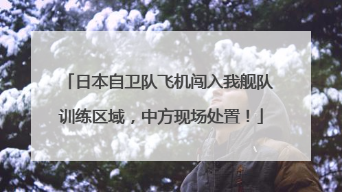 日本自卫队飞机闯入我舰队训练区域，中方现场处置！