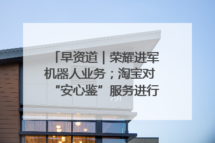 早资道｜荣耀进军机器人业务；淘宝对“安心鉴”服务进行逐步下线调整