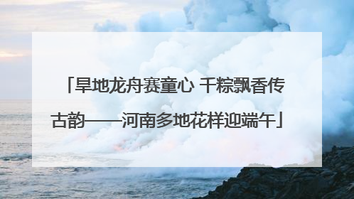 旱地龙舟赛童心 千粽飘香传古韵——河南多地花样迎端午