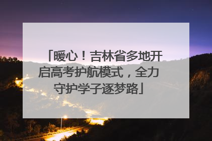 暖心！吉林省多地开启高考护航模式，全力守护学子逐梦路