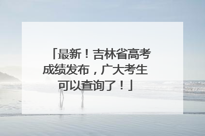 最新！吉林省高考成绩发布，广大考生可以查询了！