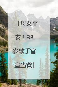 母女平安！33岁歌手官宣当爸