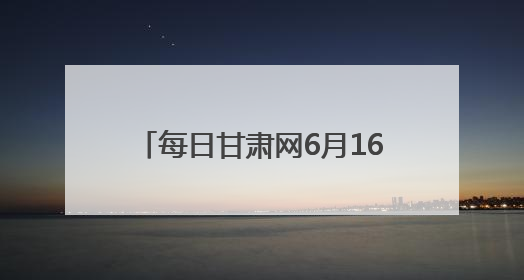 每日甘肃网6月16日甘肃热点新闻回顾