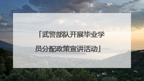 武警部队开展毕业学员分配政策宣讲活动