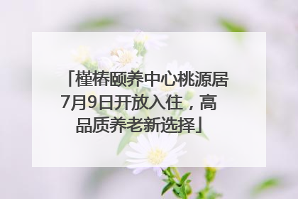 槿椿颐养中心桃源居7月9日开放入住，高品质养老新选择