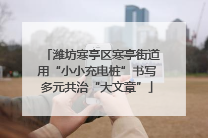 潍坊寒亭区寒亭街道用“小小充电桩”书写多元共治“大文章”