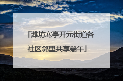 潍坊寒亭开元街道各社区邻里共享端午