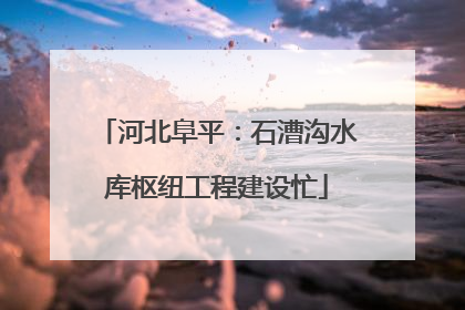 河北阜平：石漕沟水库枢纽工程建设忙