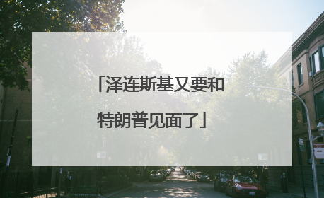 泽连斯基又要和特朗普见面了