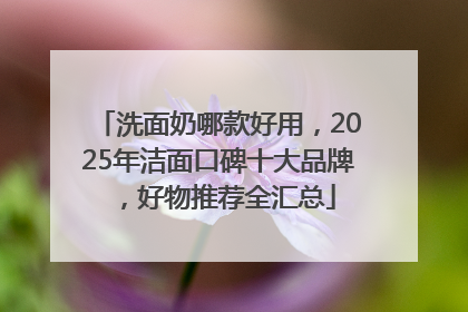 洗面奶哪款好用，2025年洁面口碑十大品牌，好物推荐全汇总