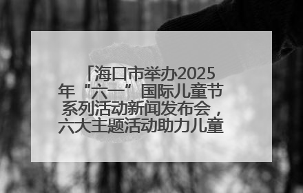 海口市举办2025年“六一”国际儿童节系列活动新闻发布会，六大主题活动助力儿童友好城市建设