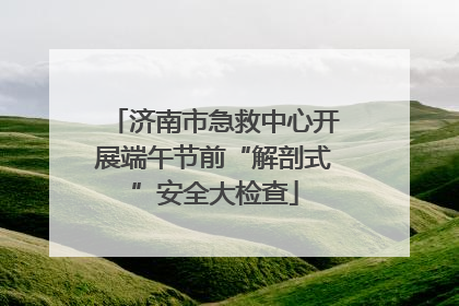 济南市急救中心开展端午节前“解剖式”安全大检查