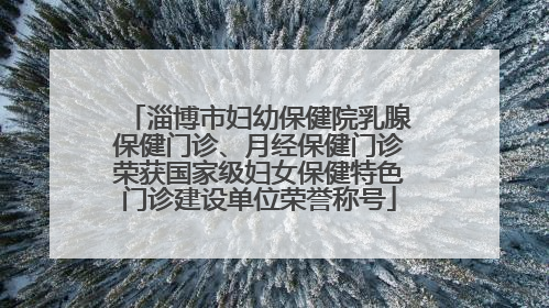 淄博市妇幼保健院乳腺保健门诊、月经保健门诊荣获国家级妇女保健特色门诊建设单位荣誉称号