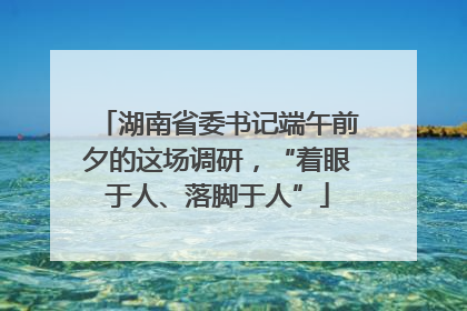 湖南省委书记端午前夕的这场调研，“着眼于人、落脚于人”