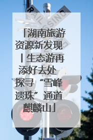 湖南旅游资源新发现丨生态游再添好去处 探寻“雪峰遗珠”通道麒麟山