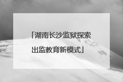 湖南长沙监狱探索出监教育新模式