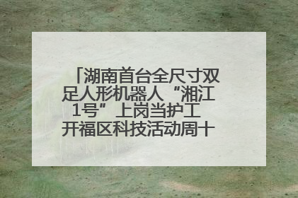 湖南首台全尺寸双足人形机器人“湘江1号”上岗当护工 开福区科技活动周十大科创项目签约