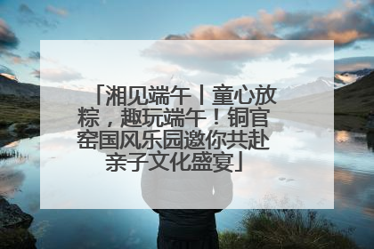 湘见端午丨童心放粽，趣玩端午！铜官窑国风乐园邀你共赴亲子文化盛宴