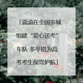 滴滴在全国多城组建“爱心送考”车队 多举措为高考考生保驾护航
