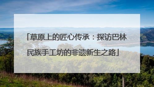 草原上的匠心传承：探访巴林民族手工坊的非遗新生之路