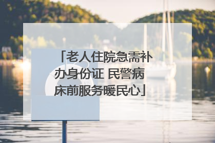 老人住院急需补办身份证 民警病床前服务暖民心