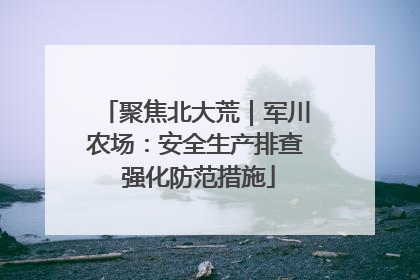 聚焦北大荒｜军川农场：安全生产排查 强化防范措施