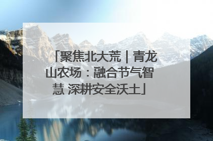 聚焦北大荒｜青龙山农场：融合节气智慧 深耕安全沃土