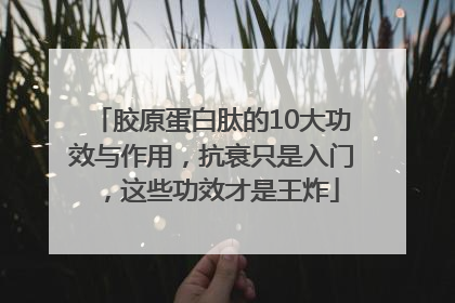 胶原蛋白肽的10大功效与作用，抗衰只是入门，这些功效才是王炸