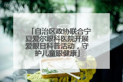 自治区政协联合宁夏爱尔眼科医院开展爱眼日科普活动，守护儿童眼健康