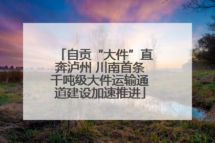 自贡“大件”直奔泸州 川南首条千吨级大件运输通道建设加速推进