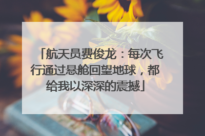 航天员费俊龙：每次飞行通过悬舱回望地球，都给我以深深的震撼