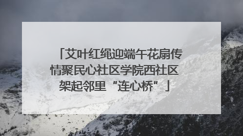 艾叶红绳迎端午花扇传情聚民心社区学院西社区架起邻里“连心桥”