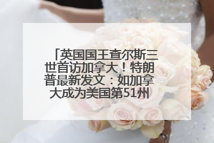 英国国王查尔斯三世首访加拿大！特朗普最新发文：如加拿大成为美国第51州可免费用“金穹”
