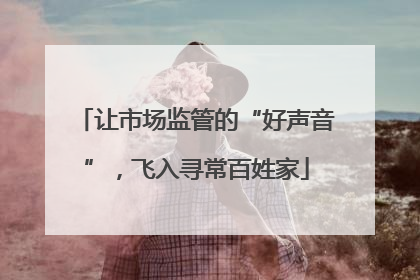 让市场监管的“好声音”，飞入寻常百姓家
