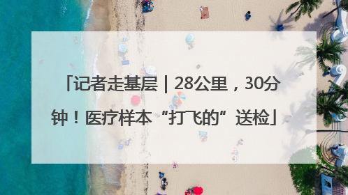 记者走基层｜28公里，30分钟！医疗样本“打飞的”送检