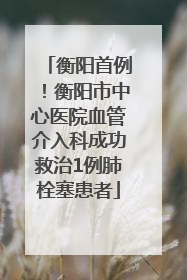 衡阳首例！衡阳市中心医院血管介入科成功救治1例肺栓塞患者