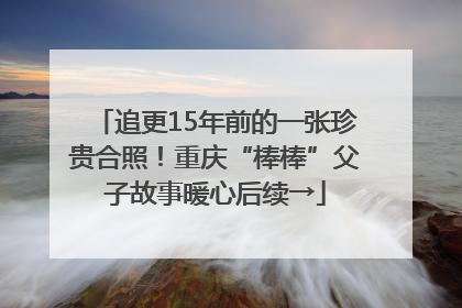 追更15年前的一张珍贵合照！重庆“棒棒”父子故事暖心后续→