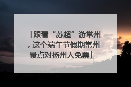 跟着“苏超”游常州，这个端午节假期常州景点对扬州人免票