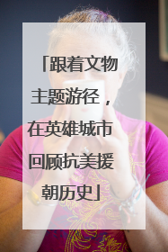 跟着文物主题游径，在英雄城市回顾抗美援朝历史