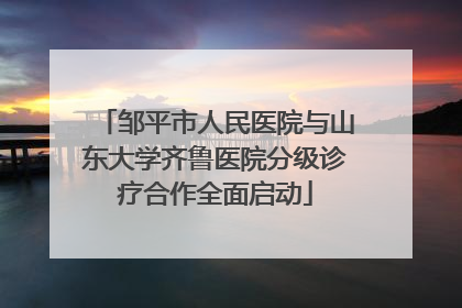 邹平市人民医院与山东大学齐鲁医院分级诊疗合作全面启动