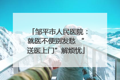 邹平市人民医院：就医不便别发愁 “送医上门”解烦忧