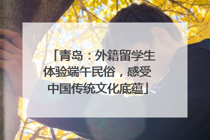 青岛：外籍留学生体验端午民俗，感受中国传统文化底蕴