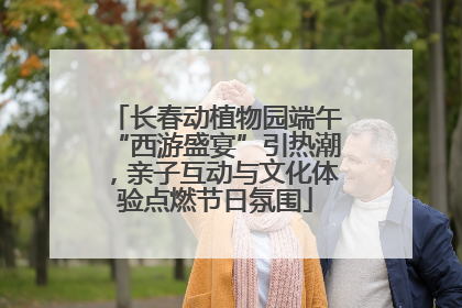 长春动植物园端午“西游盛宴”引热潮，亲子互动与文化体验点燃节日氛围