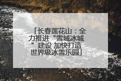 长春莲花山：全力推进“雪域冰城”建设 加快打造世界级冰雪乐园