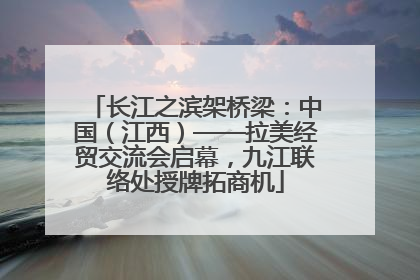 长江之滨架桥梁：中国（江西）——拉美经贸交流会启幕，九江联络处授牌拓商机