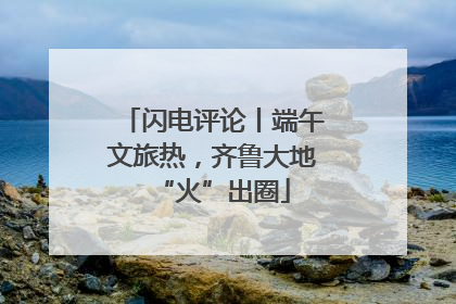 闪电评论丨端午文旅热，齐鲁大地“火”出圈