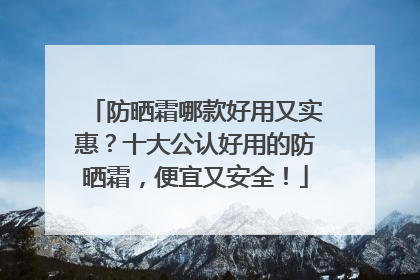 防晒霜哪款好用又实惠？十大公认好用的防晒霜，便宜又安全！