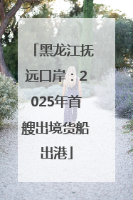 黑龙江抚远口岸：2025年首艘出境货船出港