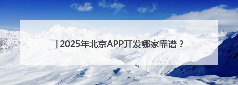 2025年北京APP开发哪家靠谱？细数北京优质专业的APP开发公司